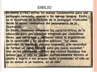 EMILIOEn Emilio (1762) define los nuevos fundamentos para una pedagogía renovada, acorde a los nuevos tiempos. Emilio es el resultado de la revisión de la pedagogía tradicional desde la óptica renovadora del pensamiento de la Ilustración.En Emilio, Rousseau establece las características de la educación para una sociedad integrada por ciudadanos libres, que participan y deliberan sobre la organización de la comunidad y los asuntos públicos: "las ideas centrales de Rousseau son una respuesta a la necesidad de formar un nuevo hombre para una nueva sociedad."Uno de los principales aportes que realizó Rousseau fue señalar que el niño es "un ser sustancialmente distinto al adulto y sujeto a sus propias leyes y evolución; el niño no es un animal ni un hombre, es un niño"