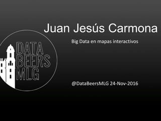 Juan Jesús Carmona
Big Data en mapas interactivos
@DataBeersMLG 24-Nov-2016
 