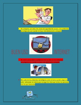  No comparto con otros mis claves de seguridad de acceso a los ambientes
tecnológicos , aun cuando no haya sido debidamente protegida
 No violo la privacidad y confidencial de los otros en los ambientes
tecnológicos aun cuando no haya sido débilmente protegida
 Me cuido de los ambientes tecnológicos como lo haría cuando salgo a la
calle , utilizando mi criterio para escoger los sitios que visito y las personas
con las que interactúo
 