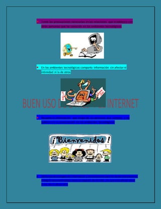  Tomo las precauciones necesarias en las relaciones que establezco con
otras personas que he conocido en los ambientes tecnológicos
 En los ambientes tecnológicos comparto información sin afectar ni
intimidad ni la de otros
 Respeto la información que tengo de las personas que conozco y no
público sin su autorización en los ambientes tecnológicos
 Utilizolastecnologíasde informaciónycomunicaciónparami desarrollopersonal
integral reconociéndolascomounaspecto de mi vida ,sin que estoafecte otras
áreas de mi desarrollo
 