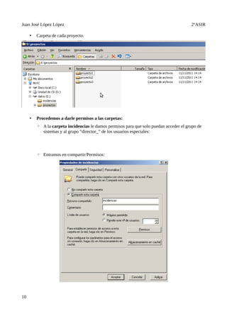 Juan José López López                                                                   2ºASIR

     •   Carpeta de cada proyecto.




     •   Procedemos a darle permisos a las carpetas:
         ◦ A la carpeta incidencias le damos permisos para que solo puedan acceder el grupo de
           sistemas y al grupo “director_” de los usuarios especiales:




         ◦ Entramos en compartir/Permisos:




10
 