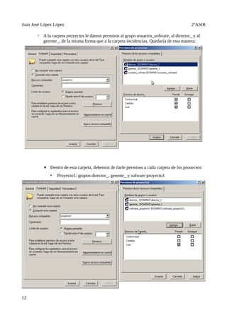 Juan José López López                                                                    2ºASIR

       ◦ A la carpeta proyectos le damos permisos al grupo usuarios_sofware, al director_ y al
         gerente_, de la misma forma que a la carpeta incidencias. Quedaría de esta manera:




          ▪ Dentro de esta carpeta, debemos de darle permisos a cada carpeta de los prouectos:
              •   Proyecto1: grupos director_, gerente_ y sofware proyecto1




12
 