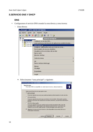 Juan José López López                                                           2ºASIR

5.SERVICIO DNS Y DHCP

         DNS
     •   Configuramos el servicio DNS creando la zona directa y zona inversa:
         ◦ Zona directa:




            ▪ Seleccionamos “zona principal” y siguiente:




14
 