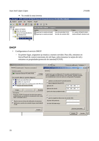 Juan José López López                                                                          2ºASIR

            ▪ Ya creada la zona inversa




DHCP
     •   Configuramos el servicio DHCP
         ◦ En primer lugar, asignamos ip estatica a nuestro servidor. Para ello, entramos en
           Inicio/Panel de contro/conexiones de red Aqui, seleccionamos la tarjeta de red y
           entramos en propiedades/protocolo de internet(TCP/IP)




19
 