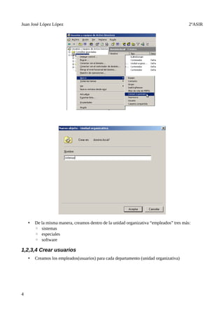 Juan José López López                                                                    2ºASIR




    •   De la misma manera, creamos dentro de la unidad organizativa “empleados” tres más:
        ◦ sistemas
        ◦ especiales
        ◦ software

1,2,3,4 Crear usuarios
    •   Creamos los empleados(usuarios) para cada departamento (unidad organizativa)




4
 