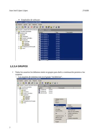 Juan José López López                                                                      2ºASIR



           ▪ Empleados de software:




1,2,3,4 GRUPOS

    •   Todos los usuarios los debemos meter en grupos para darle a continuación permios a las
        carpetas:
        ◦ Los usuarios de sistemas iran en el grupo “incidencias”.




7
 
