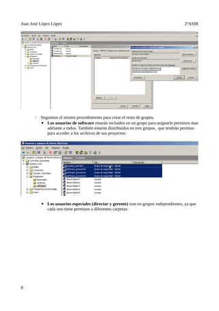 Juan José López López                                                                  2ºASIR




      ◦ Seguimos el mismo procedimiento para crear el resto de grupos.
        ▪ Los usuarios de software estarán incluidos en un grupo para asignarle permisos mas
           adelante a todos. También estarán distribuidos en tres grupos, que tendrán permiso
           para acceder a los archivos de sus proyectos:




          ▪ Los usuarios especiales (director y gerente) iran en grupos independientes, ya que
            cada uno tiene permisos a diferentes carpetas:




8
 