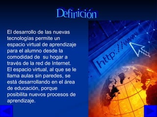 El desarrollo de las nuevas tecnologías permite un espacio virtual de aprendizaje para el alumno desde la comodidad de  su hogar a través de la red de Internet.  El espacio virtual, al que se le llama aulas sin paredes, se está desarrollando en el área de educación, porque posibilita nuevos procesos de aprendizaje. Definición 