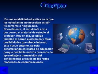 Concepto Es una modalidad educativa en la que  los estudiantes no necesitan asistir físicamente a ningún aula. Normalmente, el estudiante envía  por correo el material de estudio al profesor. Hoy en día, se utiliza  también el correo electrónico y otras posibilidades que ofrece Internet, este nuevo entorno, se está desarrollando en el área de educación,  porque posibilita nuevos procesos de aprendizaje y transmisión del conocimiento a través de las redes modernas de comunicaciones.  
