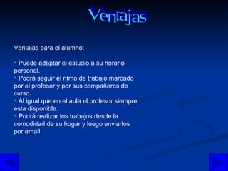 Ventajas para el alumno:  Puede adaptar el estudio a su horario personal. Podrá seguir el ritmo de trabajo marcado por el profesor y por sus compañeros de curso.  Al igual que en el aula el profesor siempre esta disponible. Podrá realizar los trabajos desde la comodidad de su hogar y luego enviarlos por email. Ventajas  
