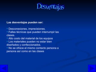 Las desventajas pueden ser: Desconexiones, imprecisiones.  Fallas técnicas que pueden interrumpir las clases.  Alto costo del material de los equipos  Los materiales pueden no estar bien diseñados y confeccionados.  No se ofrece el mismo contacto persona a persona así como en las clases Desventajas  