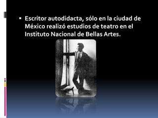 Escritor autodidacta, sólo en la ciudad de México realizó estudios de teatro en el Instituto Nacional de Bellas Artes.