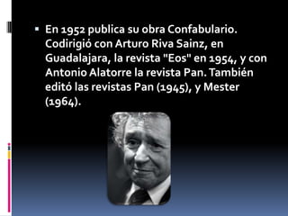 En 1952 publica su obra Confabulario. Codirigió con Arturo Riva Sainz, en Guadalajara, la revista "Eos" en 1954, y con Antonio Alatorre la revista Pan. También editó las revistas Pan (1945), y Mester (1964).