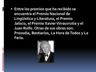 Entre los premios que ha recibido se encuentra el Premio Nacional de Lingüística y Literatura, el Premio Jalisco, el Premio Xavier Virraurrutia y el Juan Rulfo. Otras de sus obras son: Prosodia, Bestiarios, La Hora de Todos y La Feria. 