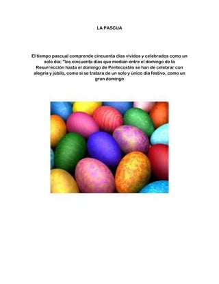 LA PASCUA
El tiempo pascual comprende cincuenta días vividos y celebrados como un
solo día: "los cincuenta días que median entre el domingo de la
Resurrección hasta el domingo de Pentecostés se han de celebrar con
alegría y júbilo, como si se tratara de un solo y único día festivo, como un
gran domingo