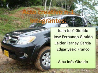 Acto creativo n-1Integrantes: Juan José Giraldo José Fernando Giraldo Jaider Ferney Garcia Edgar yesid Franco Alba Inés Giraldo 