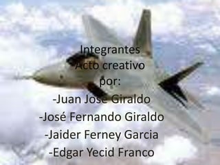 IntegrantesActo creativo por: -Juan José Giraldo -José Fernando Giraldo -JaiderFerneyGarcia -Edgar Yecid Franco 
