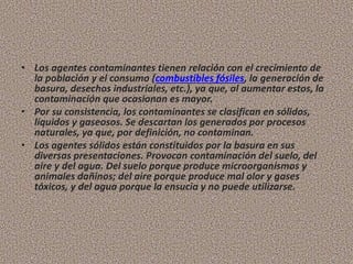 • Los agentes contaminantes tienen relación con el crecimiento de
la población y el consumo (combustibles fósiles, la generación de
basura, desechos industriales, etc.), ya que, al aumentar estos, la
contaminación que ocasionan es mayor.
• Por su consistencia, los contaminantes se clasifican en sólidos,
líquidos y gaseosos. Se descartan los generados por procesos
naturales, ya que, por definición, no contaminan.
• Los agentes sólidos están constituidos por la basura en sus
diversas presentaciones. Provocan contaminación del suelo, del
aire y del agua. Del suelo porque produce microorganismos y
animales dañinos; del aire porque produce mal olor y gases
tóxicos, y del agua porque la ensucia y no puede utilizarse.
 