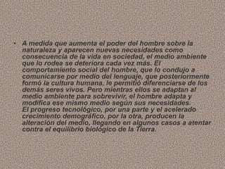 • A medida que aumenta el poder del hombre sobre la
naturaleza y aparecen nuevas necesidades como
consecuencia de la vida en sociedad, el medio ambiente
que lo rodea se deteriora cada vez más. El
comportamiento social del hombre, que lo condujo a
comunicarse por medio del lenguaje, que posteriormente
formó la cultura humana, le permitió diferenciarse de los
demás seres vivos. Pero mientras ellos se adaptan al
medio ambiente para sobrevivir, el hombre adapta y
modifica ese mismo medio según sus necesidades.
El progreso tecnológico, por una parte y el acelerado
crecimiento demográfico, por la otra, producen la
alteración del medio, llegando en algunos casos a atentar
contra el equilibrio biológico de la Tierra.
 