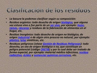 • La basura la podemos clasificar según su composición:
• Residuo orgánico: todo desecho de origen biológico, que alguna
vez estuvo vivo o fue parte de un ser vivo, por ejemplo: hojas,
ramas, cáscaras y residuos de la fabricación de alimentos en el
hogar, etc.
• Residuo inorgánico: todo desecho de origen no biológico, de
origen industrial o de algún otro proceso no natural, por ejemplo:
plástico, telas sintéticas, etc.
• Residuos peligrosos (véase Gestión de Residuos Peligrosos): todo
desecho, ya sea de origen biológico o no, que constituye un
peligro potencial (código CRETIB) y por lo cual debe ser tratado de
forma especial, por ejemplo: material médico infeccioso, residuo
radiactivo, ácidos y sustancias químicas corrosivas, etc.
 