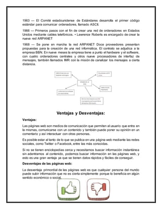 1963 — El Comité estadounidense de Estándares desarrolla el primer código
estándar para comunicar ordenadores, llamado ASCII.
1966 — Primeros pasos con el fin de crear una red de ordenadores en Estados
Unidos mediante cables telefónicos. • Lawrence Roberts es encargado de crear la
nueva red ARPANET
1968 — Se pone en marcha la red ARPANET Doce proveedores presentan
propuestas para la creación de una red informática. El contrato se adjudica a la
empresa BBN. En nueve meses la empresa tiene a punto el hardware y el software,
con cuatro ordenadores centrales y otros nueve procesadores de interfaz de
mensajes, también llamados IMR con la misión de canalizar los mensajes a cierta
distancia.
Ventajas y Desventajas:
Ventajas:
Las páginas web son medios de comunicación que permiten al usuario que entra en
la mismas, comunicarse con un contenido y también puede poner su opinión en un
comentario y así interactuar con otras personas.
Es posible estar al tanto de lo que se publica en una página web mediante las redes
sociales, como Twitter o Facebook, entre las más conocidas.
Si no se tienen enciclopedias cerca y necesitamos buscar información instantánea
sin adentrarnos al contenido, podemos buscar información en las páginas web, y
esto es una gran ventaja ya que se tienen datos rápidos y fáciles de conseguir.
Desventajas de las páginas web:
La desventaja primordial de las páginas web es que cualquier persona del mundo
puede subir información que no es cierta simplemente porque lo beneficia en algún
sentido económico o social.
 