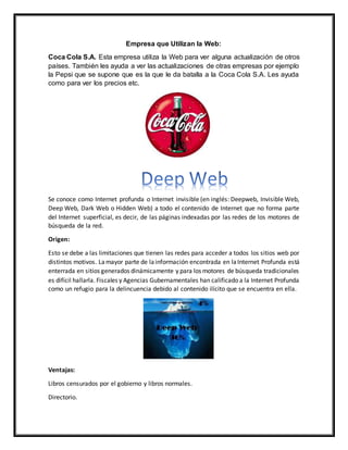 Empresa que Utilizan la Web:
Coca Cola S.A. Esta empresa utiliza la Web para ver alguna actualización de otros
países. También les ayuda a ver las actualizaciones de otras empresas por ejemplo
la Pepsi que se supone que es la que le da batalla a la Coca Cola S.A. Les ayuda
como para ver los precios etc.
Se conoce como Internet profunda o Internet invisible (en inglés: Deepweb, Invisible Web,
Deep Web, Dark Web o Hidden Web) a todo el contenido de Internet que no forma parte
del Internet superficial, es decir, de las páginas indexadas por las redes de los motores de
búsqueda de la red.
Origen:
Esto se debe a las limitaciones que tienen las redes para acceder a todos los sitios web por
distintos motivos. Lamayor parte de lainformación encontrada en laInternet Profunda está
enterrada en sitios generados dinámicamente y para los motores de búsqueda tradicionales
es difícil hallarla. Fiscales y Agencias Gubernamentales han calificado a la Internet Profunda
como un refugio para la delincuencia debido al contenido ilícito que se encuentra en ella.
Ventajas:
Libros censurados por el gobierno y libros normales.
Directorio.
 