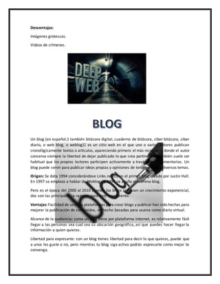 Desventajas:
Imágenes grotescas.
Videos de crímenes.
Un blog (en español,1 también bitácora digital, cuaderno de bitácora, ciber bitácora, ciber
diario, o web blog, o weblog)1 es un sitio web en el que uno o varios autores publican
cronológicamente textos o artículos, apareciendo primero el más reciente, y donde el autor
conserva siempre la libertad de dejar publicado lo que crea pertinente. También suele ser
habitual que los propios lectores participen activamente a través de los comentarios. Un
blog puede servir para publicar ideas propias y opiniones de terceros sobre diversos temas.
Origen: Se data 1994 considerándose Links.net como el primer blog creado por Justin Hall.
En 1997 se empieza a hablar de Weblog , y 1999 se acuña el termino blog.
Pero es el época del 2000 al 2010 cuando los blogs alcanzan un crecimiento exponencial,
dos son las principales la razones para este crecimiento.
Ventajas: Facilidad de uso: las plataformas para crear blogs y publicar han sido hechas para
mejorar la publicación de contenidos, de hecho basadas para usarse como diario virtual.
Alcance de la audiencia: como un blog tiene por plataforma Internet, es relativamente fácil
llegar a las personas sea cual sea su ubicación geográfica, así que puedes hacer llegar la
información a quien quieras.
Libertad para expresarte: con un blog tienes libertad para decir lo que quieras, puede que
a unos les guste o no, pero mientras tu blog siga activo podrás expresarte como mejor te
convenga.
 