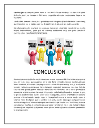Desventajas: Frustración: puede darse el caso de la falta de interés ya sea de ti o de parte
de los lectores, no siempre es fácil crear contenido relevante y esto puede llegar a ser
frustrante.
Trolls: como en todo a veces pasa que debes lidiar con gente que solo trata de fastidiarte y
que ni siquiera lee tu trabajo y en vez de eso tratan de atacarte sin razón aparente.
No saber expresarte: es una de las cosas que más pasan sobre todo cuando no has escrito
mucho anteriormente, pasa que no sabemos expresarnos muy bien para comunicar
nuestras ideas y es algo difícil al principio.
Bueno como conclusión los servicios web no es una rama muy fácil de hablar sino que se
basa en varias cosas que ocupamos en la vida diaria y ni sabíamos que existían, algunas
veces entramos a internet y se preguntamos y como hicieron esto y esto, y es algo que
también cualquier persona pude hacer, tampoco no es decir que es una cosa muy fácil, los
servicios web que ocupamos en la vida diaria cada vez tienen más cosas en las que hay que
aprovechar y tener muy en claro que el internet a globalizado al mundo y también lo une,
tu gracias a este método puedes saber cosas en segundos, puedes estar hablando con una
persona al fin del mundo, puedes saber el clima del país que se te plasca, puedes saber el
valor de miles de objetos que se venden en la web, puedes descargar cualquier tipo de
archivo en segundos, minutos horas gracias al método que revoluciono al mundo y de estos
ejemplos hay muchos, la invitación es para todos y el internet no es solo chatear ni bajar
una musiquita, hay harto que puedes hacer que les puede ayudar a los demás y también a
tu propia persona.
CONCLUSION
 