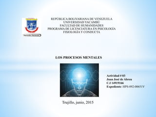 REPÚBLICA BOLIVARIANA DE VENEZUELA
UNIVERSIDAD YACAMBÚ
FACULTAD DE HUMANIDADES
PROGRAMA DE LICENCIATURA EN PSICOLOGÍA
FISIOLOGÍAY CONDUCTA
Actividad # 03
Juan José de Abreu
C.I 14919166
Expediente: HPS-092-00651V
Trujillo, junio, 2015
LOS PROCESOS MENTALES
 