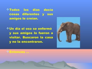  Todos  los días decía
 cosas diferentes y sus
 amigos le creían.


 Un día el oso se enfermó
  y sus amigos lo fueron a
  visitar. Buscaron la casa
  y no la encontraron.


 Entonces …
 