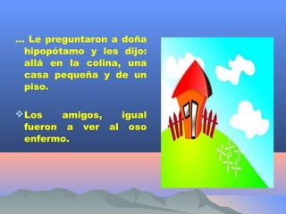 … Le preguntaron a doña
 hipopótamo y les dijo:
 allá en la colina, una
 casa pequeña y de un
 piso.

 Los    amigos, igual
  fueron a ver al oso
  enfermo.
 