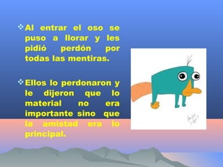  Al entrar el oso se
  puso a llorar y les
  pidió   perdón    por
  todas las mentiras.

 Ellos lo perdonaron y
  le dijeron que lo
  material    no    era
  importante sino que
  la amistad era lo
  principal.
 