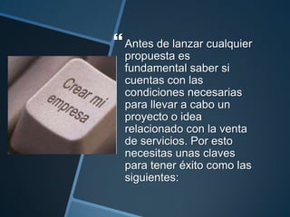  Antes de lanzar cualquier
  propuesta es
  fundamental saber si
  cuentas con las
  condiciones necesarias
  para llevar a cabo un
  proyecto o idea
  relacionado con la venta
  de servicios. Por esto
  necesitas unas claves
  para tener éxito como las
  siguientes:
 
