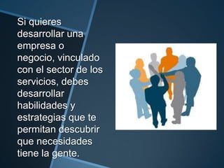 Si quieres
desarrollar una
empresa o
negocio, vinculado
con el sector de los
servicios, debes
desarrollar
habilidades y
estrategias que te
permitan descubrir
que necesidades
tiene la gente.
 