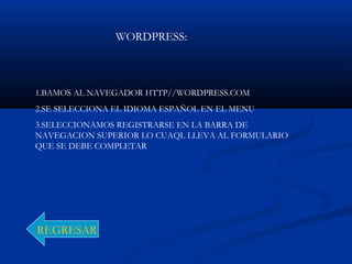WORDPRESS:
1.BAMOS AL NAVEGADOR HTTP//WORDPRESS.COM
2.SE SELECCIONA EL IDIOMA ESPAÑOL EN EL MENU
3.SELECCIONAMOS REGISTRARSE EN LA BARRA DE
NAVEGACION SUPERIOR LO CUAQL LLEVA AL FORMULARIO
QUE SE DEBE COMPLETAR
REGRESAR
 