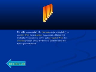 Un wiki (o una wiki) (del hawaiano wiki, «rápido1 ») es
un sitio Web cuyas páginas pueden ser editadas por
múltiples voluntarios a través del navegador Web. Los
usuarios pueden crear, modificar o borrar un mismo
texto que comparten
REGRESAR
 