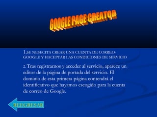 1.SE NESECITA CREAR UNA CUENTA DE CORREO-
GOOGLE Y HACEPTAR LAS CONDICIONES DE SERVICIO
2. Tras registrarnos y acceder al servicio, aparece un
editor de la página de portada del servicio. El
dominio de esta primera página contendrá el
identificativo que hayamos escogido para la cuenta
de correo de Google.
REEGRESAR
 