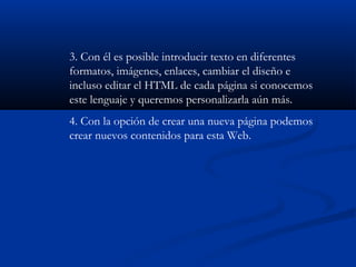 3. Con él es posible introducir texto en diferentes
formatos, imágenes, enlaces, cambiar el diseño e
incluso editar el HTML de cada página si conocemos
este lenguaje y queremos personalizarla aún más.
4. Con la opción de crear una nueva página podemos
crear nuevos contenidos para esta Web.
 