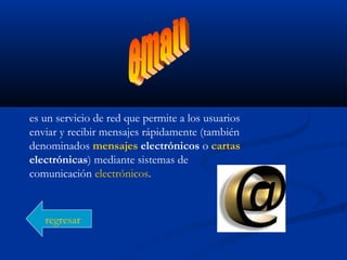 es un servicio de red que permite a los usuarios
enviar y recibir mensajes rápidamente (también
denominados mensajes electrónicos o cartas
electrónicas) mediante sistemas de
comunicación electrónicos.
regresar
 