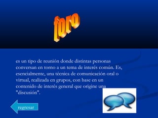 es un tipo de reunión donde distintas personas
conversan en torno a un tema de interés común. Es,
esencialmente, una técnica de comunicación oral o
virtual, realizada en grupos, con base en un
contenido de interés general que origine una
"discusión".
regresar
 