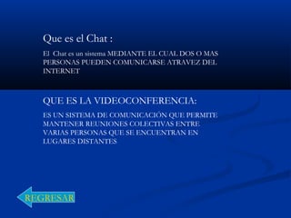 Que es el Chat :
El Chat es un sistema MEDIANTE EL CUAL DOS O MAS
PERSONAS PUEDEN COMUNICARSE ATRAVEZ DEL
INTERNET
QUE ES LA VIDEOCONFERENCIA:
ES UN SISTEMA DE COMUNICACIÓN QUE PERMITE
MANTENER REUNIONES COLECTIVAS ENTRE
VARIAS PERSONAS QUE SE ENCUENTRAN EN
LUGARES DISTANTES
REGRESAR
 