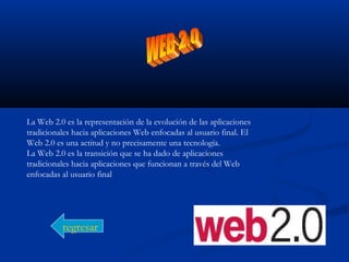 La Web 2.0 es la representación de la evolución de las aplicaciones
tradicionales hacia aplicaciones Web enfocadas al usuario final. El
Web 2.0 es una actitud y no precisamente una tecnología.
La Web 2.0 es la transición que se ha dado de aplicaciones
tradicionales hacia aplicaciones que funcionan a través del Web
enfocadas al usuario final
regresar
 
