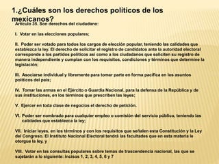 1.¿Cuáles son los derechos políticos de los
mexicanos?
Artículo 35. Son derechos del ciudadano:
I. Votar en las elecciones populares;
II. Poder ser votado para todos los cargos de elección popular, teniendo las calidades que
establezca la ley. El derecho de solicitar el registro de candidatos ante la autoridad electoral
corresponde a los partidos políticos así como a los ciudadanos que soliciten su registro de
manera independiente y cumplan con los requisitos, condiciones y términos que determine la
legislación;
III. Asociarse individual y libremente para tomar parte en forma pacífica en los asuntos
políticos del país;
IV. Tomar las armas en el Ejército o Guardia Nacional, para la defensa de la República y de
sus instituciones, en los términos que prescriben las leyes;
V. Ejercer en toda clase de negocios el derecho de petición.
VI. Poder ser nombrado para cualquier empleo o comisión del servicio público, teniendo las
calidades que establezca la ley;
VII. Iniciar leyes, en los términos y con los requisitos que señalen esta Constitución y la Ley
del Congreso. El Instituto Nacional Electoral tendrá las facultades que en esta materia le
otorgue la ley, y
VIII. Votar en las consultas populares sobre temas de trascendencia nacional, las que se
sujetarán a lo siguiente: incisos 1, 2, 3, 4, 5, 6 y 7
 