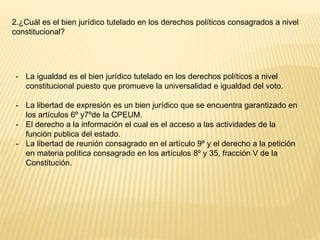 2.¿Cuál es el bien jurídico tutelado en los derechos políticos consagrados a nivel
constitucional?
- La igualdad es el bien jurídico tutelado en los derechos políticos a nivel
constitucional puesto que promueve la universalidad e igualdad del voto.
- La libertad de expresión es un bien jurídico que se encuentra garantizado en
los artículos 6º y7ºde la CPEUM.
- El derecho a la información el cual es el acceso a las actividades de la
función publica del estado.
- La libertad de reunión consagrado en el artículo 9º y el derecho a la petición
en materia política consagrado en los artículos 8º y 35, fracción V de la
Constitución.
 