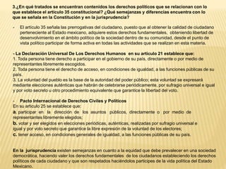 3.¿En qué tratados se encuentran contenidos los derechos políticos que se relacionan con lo
que establece el artículo 35 constitucional? ¿Qué semejanzas y diferencias encuentra con lo
que se señala en la Constitución y en la jurisprudencia?
- El artículo 35 señala las prerrogativas del ciudadano, puesto que al obtener la calidad de ciudadano
perteneciente al Estado mexicano, adquiere estos derechos fundamentales, obteniendo libertad de
desenvolvimiento en el ámbito político de la sociedad dentro de su comunidad, desde el punto de
vista político participar de forma activa en todas las actividades que se realizan en esta materia.
- La Declaración Universal De Los Derechos Humanos en su articulo 21 establece que:
1. Toda persona tiene derecho a participar en el gobierno de su país, directamente o por medio de
representantes libremente escogidos.
2. Toda persona tiene el derecho de acceso, en condiciones de igualdad, a las funciones públicas de su
país.
3. La voluntad del pueblo es la base de la autoridad del poder público; esta voluntad se expresará
mediante elecciones auténticas que habrán de celebrarse periódicamente, por sufragio universal e igual
y por voto secreto u otro procedimiento equivalente que garantice la libertad del voto.
- Pacto Internacional de Derechos Civiles y Políticos
En su articulo 25 se establece que:
a. participar en la dirección de los asuntos públicos, directamente o por medio de
representantes libremente elegidos;
b. votar y ser elegidos en elecciones periódicas, auténticas, realizadas por sufragio universal e
igual y por voto secreto que garantice la libre expresión de la voluntad de los electores;
c. tener acceso, en condiciones generales de igualdad, a las funciones públicas de su país.
En la jurisprudencia existen semejanzas en cuanto a la equidad que debe prevalecer en una sociedad
democrática, haciendo valer los derechos fundamentales de los ciudadanos estableciendo los derechos
políticos de cada ciudadano y que son respetados haciéndolos participes de la vida política del Estado
Mexicano.
 