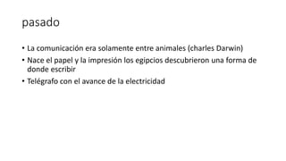 pasado
• La comunicación era solamente entre animales (charles Darwin)
• Nace el papel y la impresión los egipcios descubrieron una forma de
donde escribir
• Telégrafo con el avance de la electricidad
 