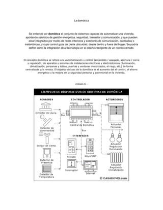La domótica



     Se entiende por domótica el conjunto de sistemas capaces de automatizar una vivienda,
  aportando servicios de gestión energética, seguridad, bienestar y comunicación, y que pueden
     estar integrados por medio de redes interiores y exteriores de comunicación, cableadas o
 inalámbricas, y cuyo control goza de cierta ubicuidad, desde dentro y fuera del hogar. Se podría
     definir como la integración de la tecnología en el diseño inteligente de un recinto cerrado.



El concepto domótica se refiere a la automatización y control (encendido / apagado, apertura / cierre
    y regulación) de aparatos y sistemas de instalaciones eléctricas y electrotécnicos (iluminación,
      climatización, persianas y toldos, puertas y ventanas motorizados, el riego, etc.) de forma
  centralizada y/o remota. El objetivo del uso de la domótica es el aumento del el confort, el ahorro
             energético y la mejora de la seguridad personal y patrimonial en la vivienda.




                                             EJEMPLO :
 