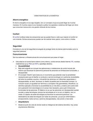 CARACTERISTICAS DE LA DOMOTICA

Ahorro energético
El ahorro energético no es algo tangible, sino un concepto al que se puede llegar de muchas
maneras. En muchos casos no es necesario sustituir los aparatos o sistemas del hogar por otros
que consuman menos sino una gestión eficiente de los mismos.



Confort
El confort conlleva todas las actuaciones que se puedan llevar a cabo que mejoren el confort en
una vivienda. Dichas actuaciones pueden ser de carácter tanto pasivo, como activo o mixtas.



Seguridad
Consiste en una red de seguridad encargada de proteger tanto los bienes patrimoniales como la
seguridad personal.
Comunicaciones
Son los sistemas o infraestructuras de comunicaciones que posee el hogar.

   Ubicuidad en el control tanto externo como interno, control remoto desde Internet, PC, mandos
    inalámbricos (p.ej. PDA con WiFi), aparellaje eléctrico.
       Accesibilidad
       Bajo este epigrafe se incluyen las aplicaciones o instalaciones de control remoto del
        entorno que favorecen la autonomía personal de personas con limitaciones funcionales, o
        discapacidad.
       El concepto "diseño" para todos es un movimiento que pretende crear la sensibilidad
        necesaria para que al diseñar un producto o servicio se tengan en cuenta las necesidades
        de todos los posibles usuarios, incluyendo las personas con diferentes capacidades o
        discapacidades, es decir, favorecer un diseño accesible para la diversidad humana. La
        inclusión social y la igualdad son términos o conceptos más generalistas y filosóficos. La
        domótica aplicada a favorecer la accesibilidad es un reto ético y creativo pero sobre todo
        es la aplicación de la tecnología en el campo más necesario, para suplir limitaciones
        funcionales de las personas. El objetivo no es que las personas con discapacidad puedan
        acceder a estas tecnologías, porque las tecnologías en si no son un objetivo, sino un
        medio. El objetivo de estas tecnologías es favorecer la autonomía personal. Los
        destinatarios de estas tecnologías son todas las personas, ya que por enfermedad o
        envejecimiento, todos somos o seremos discapacitados, más pronto o más tarde.
       Arquitectura
       Desde el punto de vista de donde reside la inteligencia del sistema domótico, hay varias
        arquitecturas diferentes:
 