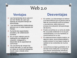 Web 2.0
Ventajas Desventajas
O Las herramientas de la web 2.0
son tan fáciles de usar que
apenas se requiere tiempo de
aprendizaje.
O Las herramientas colaborativas,
generan por si solas equipos de
trabajo.
O Aumenta las capacidades
sociales y de colaboración
humana.
O Es un buen método para la
realización de trabajos de
creación, indagación y
desarrollo de la capacidad de
comunicar.
O Es una forma de romper los
muros del aula. Lo que se hace
en clase se continúa trabajando
desde casa o desde otros
espacios.
O Es divertido
O En cambio, sus desventajas se refieren
a la desconfianza que se genera ante la
falta de comunicación entre el profesor
y sus alumnos, sobre todo en el
proceso de evaluación del aprendizaje
del alumno..
O Puede convertirse en un arma de doble
filo; se puede evidenciar si no se guía
correctamente y si no se mantiene un
control estricto en su uso.
O El colaboracionismo abierto implica, en
algunos casos, poca profesionalidad y
puede conducir a muy bajos niveles de
calidad en los contenidos de muchos
sitios.
O Los archivos se dejan guardados en el
servidor de la institución u/o empresa
que ofrecen herramientas ofimáticas,
quedando vulnerables a los usuarios.
 