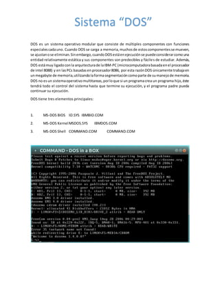 DOS es un sistema operativo modular que consiste de múltiples componentes con funciones
especialescadauno. Cuando DOS se carga a memoria,muchosde estoscomponentesse mueven,
se ajustanose eliminan.Sinembargo,cuandoDOSestáenejecuciónse puedeconsiderarcomouna
entidad relativamente estática y sus componentes son predecibles y fáciles de estudiar. Además,
DOS estámuy ligadoconla arquitecturade laIBM-PC (microcomputadorabasadaenel procesador
de intel 8088) y en lasPCs basadasen procesador8086, por esta razónDOS únicamente trabajaen
unmegabyte de memoria,utilizandolaformasegmentacióncomoparte de sumanejode memoria.
DOS no esun sistemaoperativomultitareas,porloque si un programacrea un programa hijo,éste
tendrá todo el control del sistema hasta que termine su ejecución, y el programa padre pueda
continuar su ejecución.
DOS tiene tres elementos principales:
1. MS-DOS BIOS IO.SYS IBMBIO.COM
2. MS-DOS KernelMSDOS.SYS IBMDOS.COM
3. MS-DOS Shell COMMAND.COM COMMAND.COM
Sistema “DOS”
 